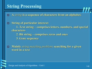 1-32
Design and Analysis of Algorithms – Unit I
String Processing
 A string is a sequence of characters from an alphabet.
 String of particular interest:
1. Text string – comprises letters, numbers, and special
characters
2. Bit string – comprises zeros and ones
3. Gene sequence
 Mainly string matching problem: searching for a given
word in a text
 