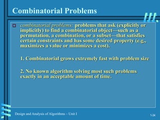 1-34
Design and Analysis of Algorithms – Unit I
Combinatorial Problems
 combinatorial problems: problems that ask (explicitly or
implicitly) to find a combinatorial object—such as a
permutation, a combination, or a subset—that satisfies
certain constraints and has some desired property (e.g.,
maximizes a value or minimizes a cost).
1. Combinatorial grows extremely fast with problem size
2. No known algorithm solving most such problems
exactly in an acceptable amount of time.
 