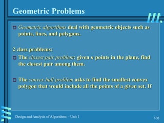 1-35
Design and Analysis of Algorithms – Unit I
Geometric Problems
 Geometric algorithms deal with geometric objects such as
points, lines, and polygons.
2 class problems:
 The closest pair problem: given n points in the plane, find
the closest pair among them.
 The convex hull problem asks to find the smallest convex
polygon that would include all the points of a given set. If
 
