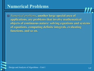 1-37
Design and Analysis of Algorithms – Unit I
Numerical Problems
 Numerical problems, another large special area of
applications, are problems that involve mathematical
objects of continuous nature: solving equations and systems
of equations, computing definite integrals, evaluating
functions, and so on.
 