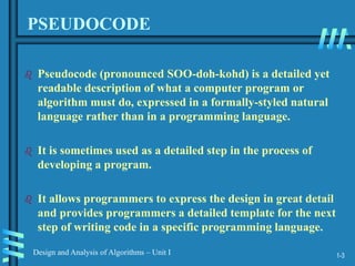 1-3
Design and Analysis of Algorithms – Unit I
PSEUDOCODE
 Pseudocode (pronounced SOO-doh-kohd) is a detailed yet
readable description of what a computer program or
algorithm must do, expressed in a formally-styled natural
language rather than in a programming language.
 It is sometimes used as a detailed step in the process of
developing a program.
 It allows programmers to express the design in great detail
and provides programmers a detailed template for the next
step of writing code in a specific programming language.
 