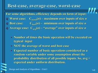 1-45
Design and Analysis of Algorithms – Unit I
Best-case, average-case, worst-case
For some algorithms, efficiency depends on form of input:
 Worst case: Cworst(n) – maximum over inputs of size n
 Best case: Cbest(n) – minimum over inputs of size n
 Average case: Cavg(n) – “average” over inputs of size n
• Number of times the basic operation will be executed on
typical input
• NOT the average of worst and best case
• Expected number of basic operations considered as a
random variable under some assumption about the
probability distribution of all possible inputs. So, avg =
expected under uniform distribution.
 