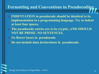 1-4
Design and Analysis of Algorithms – Unit I
Formatting and Conventions in Pseudocoding
 INDENTATION in pseudocode should be identical to its
implementation in a programming language. Try to indent
at least four spaces.
 The pseudocode entries are to be cryptic, AND SHOULD
NOT BE PROSE. NO SENTENCES.
 No flower boxes in pseudocode.
 Do not include data declarations in pseudocode.
 