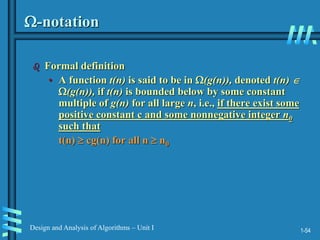1-54
Design and Analysis of Algorithms – Unit I
-notation
 Formal definition
• A function t(n) is said to be in (g(n)), denoted t(n) 
(g(n)), if t(n) is bounded below by some constant
multiple of g(n) for all large n, i.e., if there exist some
positive constant c and some nonnegative integer n0
such that
t(n)  cg(n) for all n  n0
 
