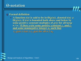 1-56
Design and Analysis of Algorithms – Unit I
-notation
 Formal definition
• A function t(n) is said to be in (g(n)), denoted t(n) 
(g(n)), if t(n) is bounded both above and below by
some positive constant multiples of g(n) for all large
n, i.e., if there exist some positive constant c1 and c2
and some nonnegative integer n0 such that
c2 g(n)  t(n)  c1 g(n) for all n  n0
 