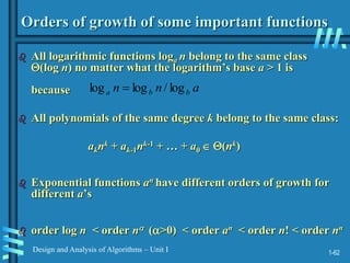 1-62
Design and Analysis of Algorithms – Unit I
Orders of growth of some important functions
 All logarithmic functions loga n belong to the same class
(log n) no matter what the logarithm’s base a > 1 is
because
 All polynomials of the same degree k belong to the same class:
aknk + ak-1nk-1 + … + a0  (nk)
 Exponential functions an have different orders of growth for
different a’s
 order log n < order n (>0) < order an < order n! < order nn
a
n
n b
b
a log
/
log
log 
 