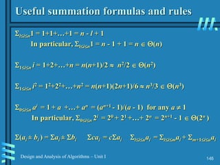 1-65
Design and Analysis of Algorithms – Unit I
Useful summation formulas and rules
lin1 = 1+1+…+1 = n - l + 1
In particular, lin1 = n - 1 + 1 = n  (n)
1in i = 1+2+…+n = n(n+1)/2  n2/2  (n2)
1in i2 = 12+22+…+n2 = n(n+1)(2n+1)/6  n3/3  (n3)
0in ai = 1 + a +…+ an = (an+1 - 1)/(a - 1) for any a  1
In particular, 0in 2i = 20 + 21 +…+ 2n = 2n+1 - 1  (2n )
(ai ± bi ) = ai ± bi cai = cai liuai = limai + m+1iuai
 