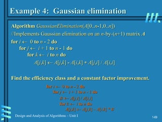 1-69
Design and Analysis of Algorithms – Unit I
Example 4: Gaussian elimination
Algorithm GaussianElimination(A[0..n-1,0..n])
//Implements Gaussian elimination on an n-by-(n+1) matrix A
for i  0 to n - 2 do
for j  i + 1 to n - 1 do
for k  i to n do
A[j,k]  A[j,k] - A[i,k]  A[j,i] / A[i,i]
Find the efficiency class and a constant factor improvement.
for i  0 to n - 2 do
for j  i + 1 to n - 1 do
B  A[j,i] / A[i,i]
for k  i to n do
A[j,k]  A[j,k] – A[i,k] * B
 