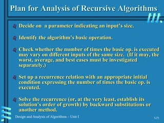 1-71
Design and Analysis of Algorithms – Unit I
Plan for Analysis of Recursive Algorithms
 Decide on a parameter indicating an input’s size.
 Identify the algorithm’s basic operation.
 Check whether the number of times the basic op. is executed
may vary on different inputs of the same size. (If it may, the
worst, average, and best cases must be investigated
separately.)
 Set up a recurrence relation with an appropriate initial
condition expressing the number of times the basic op. is
executed.
 Solve the recurrence (or, at the very least, establish its
solution’s order of growth) by backward substitutions or
another method.
 