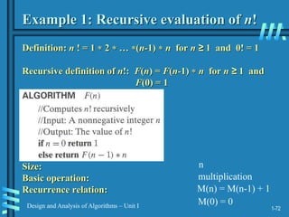 1-72
Design and Analysis of Algorithms – Unit I
Example 1: Recursive evaluation of n!
Definition: n ! = 1  2  … (n-1)  n for n ≥ 1 and 0! = 1
Recursive definition of n!: F(n) = F(n-1)  n for n ≥ 1 and
F(0) = 1
Size:
Basic operation:
Recurrence relation:
n
multiplication
M(n) = M(n-1) + 1
M(0) = 0
 