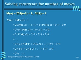1-75
Design and Analysis of Algorithms – Unit I
Solving recurrence for number of moves
M(n) = 2M(n-1) + 1, M(1) = 1
M(n) = 2M(n-1) + 1
= 2(2M(n-2) + 1) + 1 = 2^2*M(n-2) + 2^1 + 2^0
= 2^2*(2M(n-3) + 1) + 2^1 + 2^0
= 2^3*M(n-3) + 2^2 + 2^1 + 2^0
= …
= 2^(n-1)*M(1) + 2^(n-2) + … + 2^1 + 2^0
= 2^(n-1) + 2^(n-2) + … + 2^1 + 2^0
= 2^n - 1
 