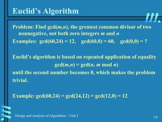 1-8
Design and Analysis of Algorithms – Unit I
Euclid’s Algorithm
Problem: Find gcd(m,n), the greatest common divisor of two
nonnegative, not both zero integers m and n
Examples: gcd(60,24) = 12, gcd(60,0) = 60, gcd(0,0) = ?
Euclid’s algorithm is based on repeated application of equality
gcd(m,n) = gcd(n, m mod n)
until the second number becomes 0, which makes the problem
trivial.
Example: gcd(60,24) = gcd(24,12) = gcd(12,0) = 12
 