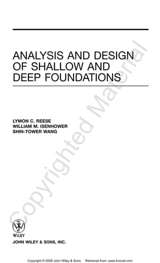 ANALYSIS AND DESIGN
OF SHALLOW AND
DEEP FOUNDATIONS
LYMON C. REESE
WILLIAM M. ISENHOWER
SHIN-TOWER WANG
JOHN WILEY & SONS, INC.
CopyrightedMaterial
Copyright © 2006 John Wiley & Sons Retrieved from: www.knovel.com
 