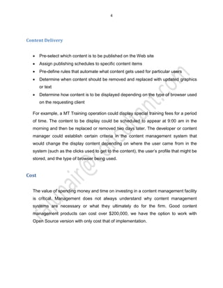 4
Content Delivery
x Pre-select which content is to be published on the Web site
x Assign publishing schedules to specific content items
x Pre-define rules that automate what content gets used for particular users
x Determine when content should be removed and replaced with updated graphics
or text
x Determine how content is to be displayed depending on the type of browser used
on the requesting client
For example, a MT Training operation could display special training fees for a period
of time. The content to be display could be scheduled to appear at 9:00 am in the
morning and then be replaced or removed two days later. The developer or content
manager could establish certain criteria in the content management system that
would change the display content depending on where the user came from in the
system (such as the clicks used to get to the content), the user’s profile that might be
stored, and the type of browser being used.
Cost
The value of spending money and time on investing in a content management facility
is critical. Management does not always understand why content management
systems are necessary or what they ultimately do for the firm. Good content
management products can cost over $200,000, we have the option to work with
Open Source version with only cost that of implementation.
 