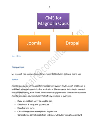 5
Figure 2: Choice
Comparison
My research has narrowed down to two major CMS solution, both are free to use
Joomla
Joomla is an award-winning content management system (CMS), which enables us to
build Web sites and powerful online applications. Many aspects, including its ease-of-
use and extensibility, have made Joomla the most popular Web site software available.
Joomla is an open source solution that is freely available to everyone.
x If you are not tech savvy its good to start
x Easy install & setup with your mouse
x Easy learning curve
x Cannot integrate other scripts etc. to your site
x Generally you cannot create high-end sites, without investing huge amount
CMS for
Magnolia Opus
Joomla Dropal
 