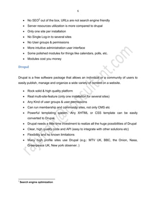 6
x No SEO2
out of the box, URLs are not search engine friendly
x Server resources utilization is more compared to drupal
x Only one site per installation
x No Single Log-in to several sites
x No User groups & permissions
x More intuitive administration user interface
x Some polished modules for things like calendars, polls, etc.
x Modules cost you money
Dropal
Drupal is a free software package that allows an individual or a community of users to
easily publish, manage and organize a wide variety of content on a website.
x Rock solid & high quality platform
x Real multi-site-feature (only one installation for several sites)
x Any Kind of user groups & user permissions
x Can run membership and community sites, not only CMS etc
x Powerful templating system. Any XHTML or CSS template can be easily
converted to Drupal.
x Drupal needs a little time investment to realize all the huge possibilities of Drupal
x Clear, high quality code and API (easy to integrate with other solutions etc)
x Flexibility and no known limitations
x Many high profile sites use Drupal (e.g.: MTV UK, BBC, the Onion, Nasa,
Greenpeace UK, New york observer. )
2
Search engine optimization
 