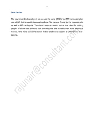 8
Conclusion
The way forward is to analyze if we can use the same CMS for our MT training portal or
use a CMS that is specific to educational use. We can use Drupal for the corporate site
as well as MT training site. The major investment would be the time taken for training
people. We have the option to start the corporate site as static then make the move
forward. One more option that needs further analysis is Moodle, a CMS for use in e-
training.
 