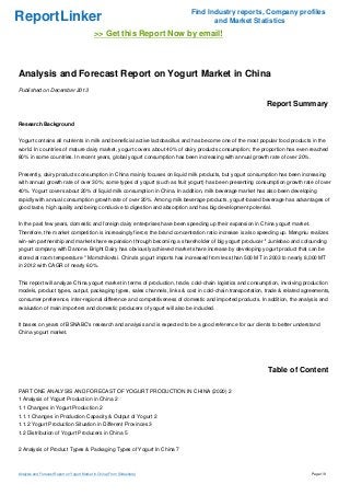 ReportLinker

Find Industry reports, Company profiles
and Market Statistics

>> Get this Report Now by email!

Analysis and Forecast Report on Yogurt Market in China
Published on December 2013

Report Summary
Research Background
Yogurt contains all nutrients in milk and beneficial active lactobacillus and has become one of the most popular food products in the
world. In countries of mature dairy market, yogurt covers about 40% of dairy products consumption; the proportion has even reached
80% in some countries. In recent years, global yogurt consumption has been increasing with annual growth rate of over 20%.
Presently, dairy products consumption in China mainly focuses on liquid milk products, but yogurt consumption has been increasing
with annual growth rate of over 30%; some types of yogurt (such as fruit yogurt) has been presenting consumption growth rate of over
40%. Yogurt covers about 20% of liquid milk consumption in China. In addition, milk beverage market has also been developing
rapidly with annual consumption growth rate of over 20%. Among milk beverage products, yogurt-based beverage has advantages of
good taste, high quality and being conducive to digestion and absorption and has big development potential.
In the past few years, domestic and foreign dairy enterprises have been speeding up their expansion in China yogurt market.
Therefore, the market competition is increasingly fierce; the brand concentration ratio increase is also speeding up. Mengniu realizes
win-win partnership and market share expansion through becoming a shareholder of big yogurt producer '' Junlebao and cofounding
yogurt company with Danone. Bright Dairy has obviously achieved market share increase by developing yogurt product that can be
stored at room temperature '' Momchilovtsi. China's yogurt imports has increased from less than 500 MT in 2003 to nearly 8,000 MT
in 2012 with CAGR of nearly 60%.
This report will analyze China yogurt market in terms of production, trade, cold-chain logistics and consumption, involving production
models, product types, output, packaging types, sales channels, links & cost in cold-chain transportation, trade & related agreements,
consumer preference, inter-regional difference and competitiveness of domestic and imported products. In addition, the analysis and
evaluation of main importers and domestic producers of yogurt will also be included.
It bases on years of BSNABC's research and analysis and is expected to be a good reference for our clients to better understand
China yogurt market.

Table of Content
PART ONE ANALYSIS AND FORECAST OF YOGURT PRODUCTION IN CHINA (2020) 2
1 Analysis of Yogurt Production in China 2
1.1 Changes in Yogurt Production 2
1.1.1 Changes in Production Capacity & Output of Yogurt 2
1.1.2 Yogurt Production Situation in Different Provinces 3
1.2 Distribution of Yogurt Producers in China 5
2 Analysis of Product Types & Packaging Types of Yogurt In China 7

Analysis and Forecast Report on Yogurt Market in China (From Slideshare)

Page 1/8

 