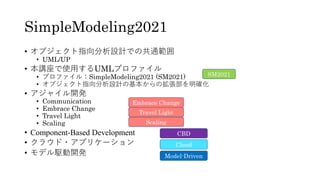 SimpleModeling2021
• オブジェクト指向分析設計での共通範囲
• UML/UP
• 本講座で使⽤するUMLプロファイル
• プロファイル：SimpleModeling2021 (SM2021)
• オブジェクト指向分析設計の基...