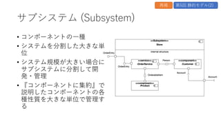 システム (System)
• サブシステムの⼀種
• コンポーネントの⼀種
• UMLでは⼀番外側のサブシス
テムをシステムと考える、と
いう定義
第5回 静的モデル(2)
再掲
 