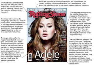 The masthead is spread across the top of the magazine. Due to it being very big and filling the width of the page, it shows that the magazine is large and very important. The image is the used as the background. This shot is a medium close up shot. She has been made to look very glamorous and her facial expression is very angelic and innocent. Girls reading this magazine want to be like her because she looks flawless. Above the masthead is the magazine slogan, this might interest the readers in buying the magazine because it is a special issue. It can attract the readers and may be the reason they purchase the magazine. The headlines are situated on the right hand side of the magazine. This show the reader the main stories in the magazine, usually the bigger headline relates to the background image. Headlines show the audience what the magazine has inside, before they buy it. So if there is a story they might like to read this helps them choose which magazine to buy. The main headline links with the artist on the cover. This shows the audience that she will be the main feature to the magazine as her headline is the biggest. Also, it shows that she is a well known singer because they only have her name and a small caption that says superstar. Due to it not saying what her professions is this also shows that people don’t need to be told what she does because they already know. The target audience for this magazine can be both boys and girls. This specific issue might be more towards girls due to the singer on the front, but due to it being a rock issue it shows that it is for boys too. The colours are unisex because there is no stereotypical colours of blue and pink. White appears a young colour making the magazine suitable for the older and younger generations. 