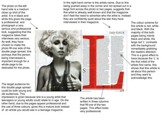 The photo on the left hand side is a medium close up shot of the artist. It is in black and white this gives the page a professional  and photograph a very serious and professional look, suggesting that the magazine takes their interviews very serious. As well, they have chosen to make the photo fill one side of the double page spread, this portrays that the person being interviewed is important enough for a whole page to be dedicated for the photo. The colour scheme for this article is red, white and black. With the majority of the both pages being mainly black and white, the large red ‘L’ contrasts with the background immediately grabbing the readers attention. This is a good effect to have because the ‘L’ is the first initial of the artists first name, this shows that this article is all about this person and they want to acknowledge this. In the right hand corner is the artists name. Due to this being pushed away in the corner and not spread out in a large font across the photo or two pages, suggests that this artist is already well known and that the magazine don’t feel the need to advertise who the artist is. Instead they are confidently quiet about the star they have interviewed in their magazine. The article has been written in three columns that fill one of the two pages. This effect looks very professional. The target audience for this double page spread could be both young and old audiences. This impression is given because she is a young artist that teenagers or young adults could relate to in age. On the other hand, due to the pages appear professional and the use of three colours, gives this a mature look instead of  an article you would see in a teenage magazine. 