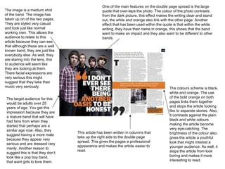 The colours scheme is black, white and orange. The use of the bold orange on both pages links them together and stops the article looking like to separate stories. Also, it contrasts against the plain black and white colours making the article become very eye-catching. The brightness of the colour also gives the article a youthful look that might interest a younger audience. As well, it stops the article from look boring and makes it more interesting to read. The image is a medium shot of the band. The image has taken up on of the two pages. They are styled very casual and look just like normal working men. This allows the audience to relate to this article because they can see that although these are a well known band, they are just like everybody else. As well, they are staring into the lens, this to audience will seem like they are looking at them. There facial expressions are very serious this might suggest that they take their music very seriously. The target audience for this would be adults over 25 years of age. You get this impression because they are a mature band that will have had fans from when they started that perhaps are a similar age now. Also, they suggest having a more male because they appear very serious and are dressed very manly. Another reason to suggest this is that they don’t look like a pop boy band, that want girls to love them. One of the main features on the double page spread is the large quote that over-laps the photo. The colour of the photo contrasts from the dark picture, this effect makes the writing clear and stand out, the white and orange also link with the other page. Another effect that has been used within the quote is that within the white writing, they have their name in orange, this shows that the band want to make an impact and they also want to be different to other bands.  This article has been written in columns that take up the right side to the double page spread. This gives the pages a professional appearance and makes the article easier to read.  