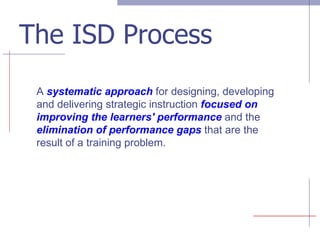 The ISD Process A  systematic approach  for designing, developing and delivering strategic instruction  focused on improving the learners' performance   and the  elimination of performance gaps  that are the result of a training problem. 