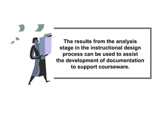The results from the analysis stage in the instructional design process can be used to assist the development of documentation to support courseware. 