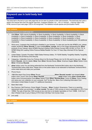 SEO, LLC Internet Competitive Analysis Research and 
Advice 
7/25/2014 
Keyword use in bold body text 
Important 
The body text is the text on your web page that can be seen by people in their web browsers. The bold body text uses a 
darker and heavier face than the regular type face. It appears between <b>...</b> or <strong>...</strong> tags in the 
HTML source of your web page. CSS is not recognized. The statistics include spaces and punctuation marks. 
Their contents 
Rank Keyword use in bold body text 
1 Gold Silver 100% secure Availability: In Stock Availability: In Stock Availability: In Stock Availability: In Stock 
Availability: In Stock Availability: In Stock Availability: In Stock Availability: In Stock Availability: In Stock 
Availability: In Stock Availability: In Stock Availability: In Stock Availability: In Stock Availability: In Stock 
Availability: In Stock Availability: In Stock Availability: In Stock Availability: In Stock Availability [and 148 additional 
characters] 
2 We're sorry, it appears that JavaScript is disabled in your browser. To view and use the site APMEX.com, please 
enable JavaScript. Silver Rounds To view available Silver rounds, click on the image representing the Silver 
products of your interest: About APMEX Buying & Selling FAQs Policies Connect With Us 60k 1m 0.2m 17k 1k 
APMEX Blog 240 Leading Online Precious Metals Retailer For Over 10 Years Stay Informed Of Our Special 
Offers. 
3 United States: Canada: Provident 15850 Dallas Parkway Dallas, TX 75248 Stability Tangibility Stability Tangibility 
28 Item(s) Grid 28 Item(s) Grid Shop By 
4 Categories Collectible Coins Our Policies About Us We Accept Please Join Us On We want to buy your Silver 
Bullion Rounds click for details Silver Bars Silver Monster Boxes Silver American Eagles Silver Bullion Coins 
Silver Christmas Rounds 
5 silver bullion coins You are being redirected from the Northwest Territorial Mint bullion site to the Northwest 
Territorial Mint online retail store. Please click on the button below to be redirected to Northwest Territorial Mint's 
online retail store and make your purchase. 
6 Phone Hours: 
7 1986 Ellis Island One Ounce Silver Round _________________ Silver Rounds 'rounds' 'coin-shaped' silver 
bullion coins "round" One Ounce Silver Rounds _________________ silver bullion coins silver rounds silver 
bullion coins Commemorative Coins Silver Bullion Coins Silver Rounds Silver Coins US Silver Coins Catalog 
and value your coin collection on your computer. Surf Tip like this Menu Coin Collecting Information Coin 
Information United States Co [and 111 additional characters] 
8 Basic Best rated 
9 Buy Premium: Sell Premium: Gross Weight: Fineness: Silver Content: Dimensions: There is no reporting 
requirement when you purchase 1 oz silver rounds. The sale of 1000 ounces or more is reportable on I.R.S. Form 
1099B. The sale of less than 1000 ounces at any one time is not dealer reportable on Form 1099B. 5.00 5 tp 5 
Alex 5 Robert 5 dan 5 Larry 5 Nancy 5 FW 5 Ken 5.00 New York Comex Close 
10 [not used] 
Your contents 
[not used] 
Created by SEO, LLC dba 
www.SplinternetMarketing.com 
24 of 
54 
http://SplinternetMarketing.com/default.asp 
 