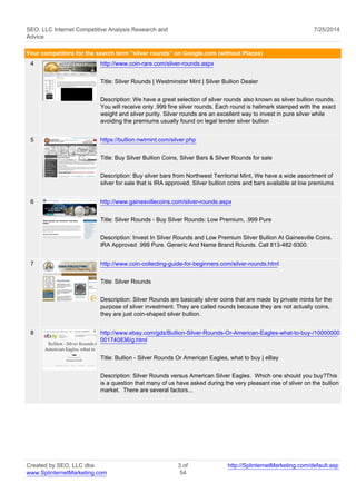 SEO, LLC Internet Competitive Analysis Research and 
Advice 
7/25/2014 
Your competitors for the search term "silver rounds" on Google.com (without Places) 
4 http://www.coin-rare.com/silver-rounds.aspx 
Title: Silver Rounds | Westminster Mint | Silver Bullion Dealer 
Description: We have a great selection of silver rounds also known as silver bullion rounds. 
You will receive only .999 fine silver rounds. Each round is hallmark stamped with the exact 
weight and silver purity. Silver rounds are an excellent way to invest in pure silver while 
avoiding the premiums usually found on legal tender silver bullion 
5 https://bullion.nwtmint.com/silver.php 
Title: Buy Silver Bullion Coins, Silver Bars & Silver Rounds for sale 
Description: Buy silver bars from Northwest Territorial Mint, We have a wide assortment of 
silver for sale that is IRA approved. Silver bullion coins and bars available at low premiums 
6 http://www.gainesvillecoins.com/silver-rounds.aspx 
Title: Silver Rounds - Buy Silver Rounds: Low Premium, .999 Pure 
Description: Invest In Silver Rounds and Low Premium Silver Bullion At Gainesville Coins. 
IRA Approved .999 Pure. Generic And Name Brand Rounds. Call 813-482-9300. 
7 http://www.coin-collecting-guide-for-beginners.com/silver-rounds.html 
Title: Silver Rounds 
Description: Silver Rounds are basically silver coins that are made by private mints for the 
purpose of silver investment. They are called rounds because they are not actually coins, 
they are just coin-shaped silver bullion. 
8 http://www.ebay.com/gds/Bullion-Silver-Rounds-Or-American-Eagles-what-to-buy-/10000000 
001740836/g.html 
Title: Bullion - Silver Rounds Or American Eagles, what to buy | eBay 
Description: Silver Rounds versus American Silver Eagles. Which one should you buy?This 
is a question that many of us have asked during the very pleasant rise of sliver on the bullion 
market. There are several factors... 
Created by SEO, LLC dba 
www.SplinternetMarketing.com 
3 of 
54 
http://SplinternetMarketing.com/default.asp 
 