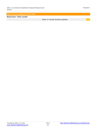 SEO, LLC Internet Competitive Analysis Research and 
Advice 
7/25/2014 
Advice for your outbound anchor texts 
Search term: "silver rounds" 
"silver" or "rounds" but this is optional. 
Created by SEO, LLC dba 
www.SplinternetMarketing.com 
30 of 
54 
http://SplinternetMarketing.com/default.asp 
 