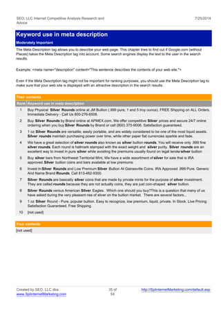 SEO, LLC Internet Competitive Analysis Research and 
Advice 
7/25/2014 
Keyword use in meta description 
Moderately Important 
The Meta Description tag allows you to describe your web page. This chapter tries to find out if Google.com (without 
Places) takes the Meta Description tag into account. Some search engines display the text to the user in the search 
results. 
Example: <meta name="description" content="This sentence describes the contents of your web site."> 
Even if the Meta Description tag might not be important for ranking purposes, you should use the Meta Description tag to 
make sure that your web site is displayed with an attractive description in the search results. 
Their contents 
Rank Keyword use in meta description 
1 Buy Physical Silver Rounds online at JM Bullion (.999 pure, 1 and 5 troy ounce). FREE Shipping on ALL Orders. 
Immediate Delivery - Call Us 800-276-6508. 
2 Buy Silver Rounds by Brand online at APMEX.com. We offer competitive Silver prices and secure 24/7 online 
ordering when you buy Silver Rounds by Brand or call (800) 375-9006. Satisfaction guaranteed. 
3 1 oz Silver Rounds are versatile, easily portable, and are widely considered to be one of the most liquid assets. 
Silver rounds maintain purchasing power over time, while other paper fiat currencies sparkle and fade. 
4 We have a great selection of silver rounds also known as silver bullion rounds. You will receive only .999 fine 
silver rounds. Each round is hallmark stamped with the exact weight and silver purity. Silver rounds are an 
excellent way to invest in pure silver while avoiding the premiums usually found on legal tender silver bullion 
5 Buy silver bars from Northwest Territorial Mint, We have a wide assortment of silver for sale that is IRA 
approved. Silver bullion coins and bars available at low premiums 
6 Invest In Silver Rounds and Low Premium Silver Bullion At Gainesville Coins. IRA Approved .999 Pure. Generic 
And Name Brand Rounds. Call 813-482-9300. 
7 Silver Rounds are basically silver coins that are made by private mints for the purpose of silver investment. 
They are called rounds because they are not actually coins, they are just coin-shaped silver bullion. 
8 Silver Rounds versus American Silver Eagles. Which one should you buy?This is a question that many of us 
have asked during the very pleasant rise of sliver on the bullion market. There are several factors... 
9 1 oz Silver Round - Pure, popular bullion. Easy to recognize, low premium, liquid, private. In Stock. Live Pricing. 
Satisfaction Guaranteed. Free Shipping. 
10 [not used] 
Your contents 
[not used] 
Created by SEO, LLC dba 
www.SplinternetMarketing.com 
35 of 
54 
http://SplinternetMarketing.com/default.asp 
 