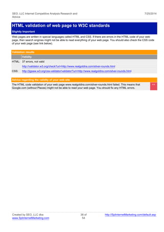 SEO, LLC Internet Competitive Analysis Research and 
Advice 
7/25/2014 
HTML validation of web page to W3C standards 
Slightly Important 
Web pages are written in special languages called HTML and CSS. If there are errors in the HTML code of your web 
page, then search engines might not be able to read everything of your web page. You should also check the CSS code 
of your web page (see link below). 
Validation results 
Validity 
HTML: 37 errors, not valid 
http://validator.w3.org/check?uri=http://www.realgoldira.com/silver-rounds.html 
CSS: http://jigsaw.w3.org/css-validator/validator?uri=http://www.realgoldira.com/silver-rounds.html 
Advice regarding the validity of your web site 
The HTML code validation of your web page www.realgoldira.com/silver-rounds.html failed. This means that 
Google.com (without Places) might not be able to read your web page. You should fix any HTML errors. 
<< 
Created by SEO, LLC dba 
www.SplinternetMarketing.com 
38 of 
54 
http://SplinternetMarketing.com/default.asp 
 