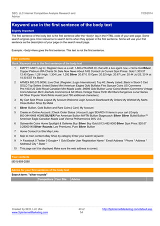 SEO, LLC Internet Competitive Analysis Research and 
Advice 
7/25/2014 
Keyword use in the first sentence of the body text 
Slightly Important 
The first sentence of the body text is the first sentence after the <body> tag in the HTML code of your web page. Some 
search engines give more relevance to search terms when they appear in the first sentence. Some will use your first 
sentence as the description of your page on the search result page. 
Example: <body>Here goes the first sentence. This text is not the first sentence. 
Their contents 
Rank Keyword use in the first sentence of the body text 
1 EMPTY CART Log In | Register Give us a call: 1-800-276-6508 Or chat with a live agent now » Home Gold Silver 
Copper Platinum IRA Charts On Sale Now News About FAQ Contact Us Current Spot Prices: Gold 1,303.57 
12.40 Open: 1,291 High: 1,304 Low: 1,292 Silver 20.67 0.15 Open: 20.52 High: 20.67 Low: 20.44 Jul 25, 2014 at 
15:30 EST It's Back! 
2 APMEX 800.375.9006 | Live Chat | Register | Login International | Top 40 | Newly Listed | Back in Stock 0 Cart 
GOLD Top Sellers United States Mint American Eagles Gold Buffalos First Spouse Coins US Commems 
Pre-1933 US Gold Royal Canadian Mint Maple Leafs .99999 Gold Bullion Lunar Coins Modern Commems Vintage 
Coins Mexican Mint Libertads Commems & All Others Vintage Pesos Perth Mint Bars Kangaroos Lunar Series 
All Other Popular World Mints Austri [and 760 additional characters] 
3 My Cart Spot Prices Logout My Account Welcome Login Account Dashboard My Orders My Wishlist My Alerts 
Close Bullion Shop By Metal 
4 Silver Bullion, Gold Bullion and Rare Coins | Cart | My Account 
5 Create an Online Account | Check Order Status | Account Login SEARCH 0 items in your cart | Empty 
800-344-6468 HOME SILVER Pan American Bullion NWTM Bullion Stagecoach Silver Silver Bullet Bullion™ 
American Eagle Canadian Maple Leaf Vienna Philharmonics 90% U.S. 
6 Gainesville Coins Home Spotlight & Galleries Buy Silver Buy Gold (813) 482-9300 Silver Spot Price: $20.67 
0.28000145 Silver Rounds: Low Premiums, Pure Silver Bullion 
7 Home Contact Us Site Map Links 
8 Skip to main content eBay Shop by category Enter your search keyword 
9 /> Facebook 0 Twitter 0 Google+ 1 Gold Dealer User Registration Name * Email Address * Phone * Address * 
Address2 City * State * 
10 This page can’t be displayed Make sure the web address is correct. 
Your contents 
(801)-859-2580 
Advice for your first sentence of the body text 
Search term: "silver rounds" 
Competitors Your Site Advice 
Created by SEO, LLC dba 
www.SplinternetMarketing.com 
40 of 
54 
http://SplinternetMarketing.com/default.asp 
 
