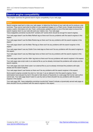 SEO, LLC Internet Competitive Analysis Research and 
Advice 
7/25/2014 
Search engine compatibility 
This chapter examines the general search engine compatibility of your web page. 
Advice 
Search engines need text to index your web pages, to determine the theme of your web site and to produce a site 
summary. They cannot read what is written on your graphical images or in a Flash movie. Google recommends to 
create a useful, information-rich site. Fresh, continuously updated content is one of the best ways to ensure that 
search engines return to your web site (and your visitors, too). Your web page 
"www.realgoldira.com/silver-rounds.html" contains 227 words which should be enough for search engines. 
OK 
Your web page doesn't use the Meta Refresh tag so there won't be any problems with the search engines in this 
aspect. 
OK 
Your web page doesn't use the Meta Robots tag so there won't be any problems with the search engines in this 
aspect. 
OK 
Your web page doesn't use the Meta Title tag so there won't be any problems with the search engines in this 
aspect. 
OK 
Your web page doesn't use any Dublin Core meta tags so there won't be any problems with the search engines in 
this aspect. 
OK 
Your web page doesn't use any Meta tags twice so there won't be any problems with the search engines in this 
aspect. 
OK 
Your web page doesn't use the <title> tag twice so there won't be any problems with search engines in this aspect. OK 
Your web page uses script code in an external file so you've already minimized the problems with scripts and the 
OK 
search engines. 
Your web page uses style sheet code in an external file so you've already minimized the problems with style 
sheets and the search engines. 
OK 
Your web page doesn't use frames so there won't be any problems with the search engines in this aspect. OK 
Some search engines consider tiny text (i.e. font size 1) as an attempt to fool the search engines. Some 
OK 
webmasters have abused tiny text in the past to hide dozens of keywords on a web page that human web surfers 
cannot see. Your web page doesn't seem to use tiny text so there shouldn't be any problems with the search 
engines in this aspect. 
Your web page URL "www.realgoldira.com/silver-rounds.html" doesn't indicate a dynamically served web page so 
there shouldn't be any problems with the search engines in this aspect. 
OK 
Created by SEO, LLC dba 
www.SplinternetMarketing.com 
42 of 
54 
http://SplinternetMarketing.com/default.asp 
 