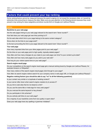 SEO, LLC Internet Competitive Analysis Research and 
Advice 
7/25/2014 
Factors that could prevent your top ranking 
Some ranking factors cannot be measured because the search engines do not reveal the necessary data, or it would be 
extremely time-consuming to measure the data. Make sure you pay attention to the following factors because they could 
prevent a top ranking for www.realgoldira.com/silver-rounds.html on Google.com (without Places). 
Advice 
Backlinks to your web page 
Are the web pages linking to your web page relevant to the search term "silver rounds"? 
How fast does your web page get new links pointing to it? 
Do the web sites which link to your page belong to the same content category? 
Since when do the links to your page exist? 
Is the text surrounding the link to your page relevant to the search term "silver rounds"? 
Your web page 
How many important links from your other pages point to your web page? 
Do the links on your web page point to high quality, topically-related pages? 
How often and how many changes do you make to your web page over time? Is your content up-to-date? 
How often and how many web pages do you add to your web site? 
How long do your visitors spend time on your web page? 
Search engine result page 
Do your competitors on the search engine result page get a manual ranking boost by Google.com (without Places), for 
example Amazon or Wikipedia? 
How many visitors of the search engine result pages click through to your page? 
How often do search engine visitors search for your company name or web page URL on Google.com (without Places)? 
Negative ranking factors (you should be able to say "no" to all the following questions) 
Is your content very similar or a duplicate of existing content? 
Is your server often down when search engine crawlers try to access it? 
Do you link to web sites that do not deserve a link? 
Do you use the same title or meta tags for many web pages? 
Do you overuse the same keyword or key phrase? 
Do you participate in link schemes? 
Do you actively sell links on your web page? 
Do a majority of your backlinks come from low quality or spam sites? 
Does your web page have any spelling or grammar mistakes? 
Created by SEO, LLC dba 
www.SplinternetMarketing.com 
43 of 
54 
http://SplinternetMarketing.com/default.asp 
 