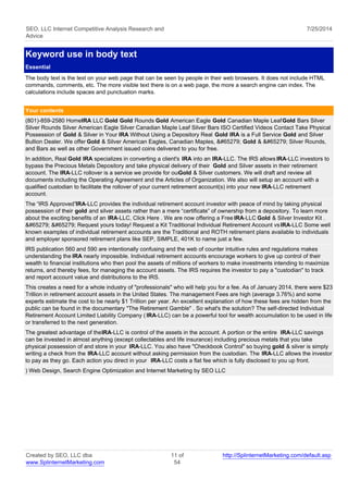 SEO, LLC Internet Competitive Analysis Research and 
Advice 
7/25/2014 
Keyword use in body text 
Essential 
The body text is the text on your web page that can be seen by people in their web browsers. It does not include HTML 
commands, comments, etc. The more visible text there is on a web page, the more a search engine can index. The 
calculations include spaces and punctuation marks. 
Your contents 
(801)-859-2580 Home IRA LLC Gold Gold Rounds Gold American Eagle Gold Canadian Maple Leaf Gold Bars Silver 
Silver Rounds Silver American Eagle Silver Canadian Maple Leaf Silver Bars ISO Certified Videos Contact Take Physical 
Possession of Gold & Silver in Your IRA Without Using a Depository Real Gold IRA is a Full Service Gold and Silver 
Bullion Dealer. We offer Gold & Silver American Eagles, Canadian Maples, ﻿ Gold & ﻿ Silver Rounds, 
and Bars as well as other Government issued coins delivered to you for free. 
In addition, Real Gold IRA specializes in converting a client's IRA into an IRA-LLC. The IRS allows IRA-LLC investors to 
bypass the Precious Metals Depository and take physical delivery of their Gold and Silver assets in their retirement 
account. The IRA-LLC rollover is a service we provide for our Gold & Silver customers. We will draft and review all 
documents including the Operating Agreement and the Articles of Organization. We also will setup an account with a 
qualified custodian to facilitate the rollover of your current retirement account(s) into your new IRA-LLC retirement 
account. 
The “IRS Approved” IRA-LLC provides the individual retirement account investor with peace of mind by taking physical 
possession of their gold and silver assets rather than a mere “certificate” of ownership from a depository. To learn more 
about the exciting benefits of an IRA-LLC, Click Here . We are now offering a Free IRA-LLC Gold & Silver Investor Kit . 
﻿ ﻿ Request yours today! Request a Kit Traditional Individual Retirement Account vs IRA-LLC Some well 
known examples of individual retirement accounts are the Traditional and ROTH retirement plans available to individuals 
and employer sponsored retirement plans like SEP, SIMPLE, 401K to name just a few. 
IRS publication 560 and 590 are intentionally confusing and the web of counter intuitive rules and regulations makes 
understanding the IRA nearly impossible. Individual retirement accounts encourage workers to give up control of their 
wealth to financial institutions who then pool the assets of millions of workers to make investments intending to maximize 
returns, and thereby fees, for managing the account assets. The IRS requires the investor to pay a "custodian" to track 
and report account value and distributions to the IRS. 
This creates a need for a whole industry of "professionals" who will help you for a fee. As of January 2014, there were $23 
Trillion in retirement account assets in the United States. The management Fees are high (average 3.76%) and some 
experts estimate the cost to be nearly $1 Trillion per year. An excellent explanation of how these fees are hidden from the 
public can be found in the documentary "The Retirement Gamble" . So what's the solution? The self-directed Individual 
Retirement Account Limited Liability Company ( IRA-LLC) can be a powerful tool for wealth accumulation to be used in life 
or transferred to the next generation. 
The greatest advantage of the IRA-LLC is control of the assets in the account. A portion or the entire IRA-LLC savings 
can be invested in almost anything (except collectables and life insurance) including precious metals that you take 
physical possession of and store in your IRA-LLC. You also have "Checkbook Control" so buying gold & silver is simply 
writing a check from the IRA-LLC account without asking permission from the custodian. The IRA-LLC allows the investor 
to pay as they go. Each action you direct in your IRA-LLC costs a flat fee which is fully disclosed to you up front. 
) Web Design, Search Engine Optimization and Internet Marketing by SEO LLC 
Created by SEO, LLC dba 
www.SplinternetMarketing.com 
11 of 
54 
http://SplinternetMarketing.com/default.asp 
 