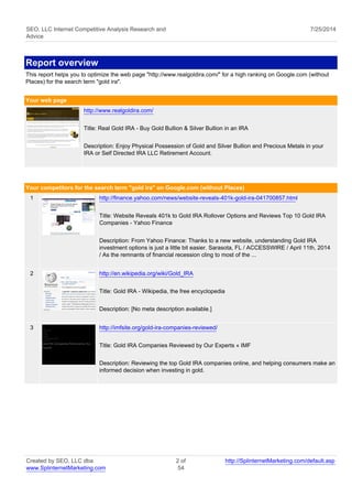SEO, LLC Internet Competitive Analysis Research and 
Advice 
7/25/2014 
Report overview 
This report helps you to optimize the web page "http://www.realgoldira.com/" for a high ranking on Google.com (without 
Places) for the search term "gold ira". 
Your web page 
http://www.realgoldira.com/ 
Title: Real Gold IRA - Buy Gold Bullion & Silver Bullion in an IRA 
Description: Enjoy Physical Possession of Gold and Silver Bullion and Precious Metals in your 
IRA or Self Directed IRA LLC Retirement Account. 
Your competitors for the search term "gold ira" on Google.com (without Places) 
1 http://finance.yahoo.com/news/website-reveals-401k-gold-ira-041700857.html 
Title: Website Reveals 401k to Gold IRA Rollover Options and Reviews Top 10 Gold IRA 
Companies - Yahoo Finance 
Description: From Yahoo Finance: Thanks to a new website, understanding Gold IRA 
investment options is just a little bit easier. Sarasota, FL / ACCESSWIRE / April 11th, 2014 
/ As the remnants of financial recession cling to most of the ... 
2 http://en.wikipedia.org/wiki/Gold_IRA 
Title: Gold IRA - Wikipedia, the free encyclopedia 
Description: [No meta description available.] 
3 http://imfsite.org/gold-ira-companies-reviewed/ 
Title: Gold IRA Companies Reviewed by Our Experts « IMF 
Description: Reviewing the top Gold IRA companies online, and helping consumers make an 
informed decision when investing in gold. 
Created by SEO, LLC dba 
www.SplinternetMarketing.com 
2 of 
54 
http://SplinternetMarketing.com/default.asp 
 