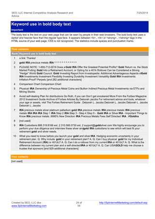 SEO, LLC Internet Competitive Analysis Research and 
Advice 
7/25/2014 
Keyword use in bold body text 
Important 
The body text is the text on your web page that can be seen by people in their web browsers. The bold body text uses a 
darker and heavier face than the regular type face. It appears between <b>...</b> or <strong>...</strong> tags in the 
HTML source of your web page. CSS is not recognized. The statistics include spaces and punctuation marks. 
Their contents 
Rank Keyword use in bold body text 
1 a link: Thanks! 
2 gold IRA precious metals IRA ^ ^ ^ ^ ^ ^ ^ ^ ^ ^ ^ ^ 
3 PLEASE NOTE: 1-855-712-0016 Does a Gold IRA Offer the Greatest Potential Profits? Gold Return vs. the Stock 
Market Putting Gold Into a Retirement Account, or Opting for a 401k Rollover Can be Considered a Strong 
"Hedge" World Gold Council: Gold Investing Report from Investopedia: Additional Advantageous Aspects of Gold 
IRA Investments Investment Flexibility Investing Durability Investment Versatility Gold IRA Investments: 
Inflation-Proof? Perpetu [and 282 additional characters] 
4 Comparison Chart Comparison Chart 
5 Physical IRA Ownership of Precious Metal Coins and Bullion Indirect Precious Metal Investments via ETFs and 
Mining Stocks 
6 Avoid self-dealing Plan for distributions Go Roth, if you can Don’t get snookered More From the Forbes Magazine 
2012 Investment Guide Archive of Forbes Articles By Deborah Jacobs For retirement advice and tools, whatever 
your age or assets, visit The Forbes Retirement Guide . Deborah L. Jacobs Deborah L. Jacobs Deborah L. Jacobs 
Deborah L. Jacobs 
7 IRA precious metals silver platinum palladium gold IRA precious metals IRA precious metals IRA precious 
metals IRA IRA IRA Step 1 IRA Step 2 IRA Step 3 - Step 4 Step 5 - Gold IRA or Silver IRA - Important Things to 
Know IRA precious metals .9995% New Direction IRA Precious Metals Fees Self Directed IRA . #GoldIra 
8 [not used] 
9 IRA Custodians 888.319.8166 ext. 2 310.566.0730 ext. 2 support@goldsilver.com We highly encourage you to 
perform your due diligence and interview these silver and gold IRA custodians to see which will best fit your 
retirement gold and silver needs. 
10 What you need to know before you launch your gold and silver IRA Hedging economic uncertainty in your 
retirement plan Q. Why include gold in your retirement plan? A. Q. Can I buy physical gold for my Individual 
Retirement Account (IRA) or 401(k)? A. Q. Can I do a rollover from my current IRA or 401(k)? A. Q. What is the 
difference between my current plan and a self-directed IRA or 401(k)? A. Q. Can USAGOLD help me choose a 
trustee that sponsors [and 929 additional characters] 
Your contents 
[not used] 
Created by SEO, LLC dba 
www.SplinternetMarketing.com 
24 of 
54 
http://SplinternetMarketing.com/default.asp 
 