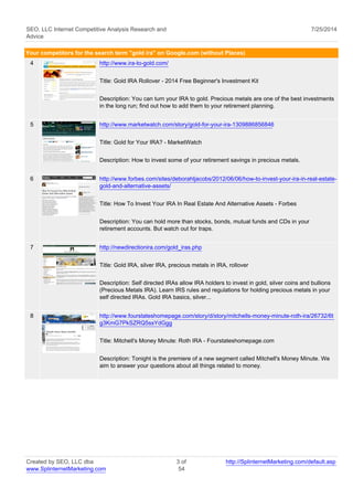 SEO, LLC Internet Competitive Analysis Research and 
Advice 
7/25/2014 
Your competitors for the search term "gold ira" on Google.com (without Places) 
4 http://www.ira-to-gold.com/ 
Title: Gold IRA Rollover - 2014 Free Beginner's Investment Kit 
Description: You can turn your IRA to gold. Precious metals are one of the best investments 
in the long run; find out how to add them to your retirement planning. 
5 http://www.marketwatch.com/story/gold-for-your-ira-1309886856846 
Title: Gold for Your IRA? - MarketWatch 
Description: How to invest some of your retirement savings in precious metals. 
6 http://www.forbes.com/sites/deborahljacobs/2012/06/06/how-to-invest-your-ira-in-real-estate-gold- 
and-alternative-assets/ 
Title: How To Invest Your IRA In Real Estate And Alternative Assets - Forbes 
Description: You can hold more than stocks, bonds, mutual funds and CDs in your 
retirement accounts. But watch out for traps. 
7 http://newdirectionira.com/gold_iras.php 
Title: Gold IRA, silver IRA, precious metals in IRA, rollover 
Description: Self directed IRAs allow IRA holders to invest in gold, silver coins and bullions 
(Precious Metals IRA). Learn IRS rules and regulations for holding precious metals in your 
self directed IRAs. Gold IRA basics, silver... 
8 http://www.fourstateshomepage.com/story/d/story/mitchells-money-minute-roth-ira/26732/6t 
g3KmG7PkSZRQ5ssYdGgg 
Title: Mitchell's Money Minute: Roth IRA - Fourstateshomepage.com 
Description: Tonight is the premiere of a new segment called Mitchell's Money Minute. We 
aim to answer your questions about all things related to money. 
Created by SEO, LLC dba 
www.SplinternetMarketing.com 
3 of 
54 
http://SplinternetMarketing.com/default.asp 
 