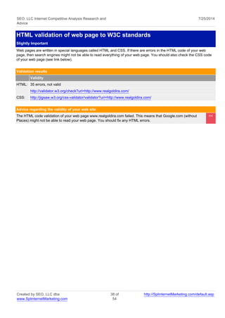 SEO, LLC Internet Competitive Analysis Research and 
Advice 
7/25/2014 
HTML validation of web page to W3C standards 
Slightly Important 
Web pages are written in special languages called HTML and CSS. If there are errors in the HTML code of your web 
page, then search engines might not be able to read everything of your web page. You should also check the CSS code 
of your web page (see link below). 
Validation results 
Validity 
HTML: 35 errors, not valid 
http://validator.w3.org/check?uri=http://www.realgoldira.com/ 
CSS: http://jigsaw.w3.org/css-validator/validator?uri=http://www.realgoldira.com/ 
Advice regarding the validity of your web site 
The HTML code validation of your web page www.realgoldira.com failed. This means that Google.com (without 
Places) might not be able to read your web page. You should fix any HTML errors. 
<< 
Created by SEO, LLC dba 
www.SplinternetMarketing.com 
38 of 
54 
http://SplinternetMarketing.com/default.asp 
 