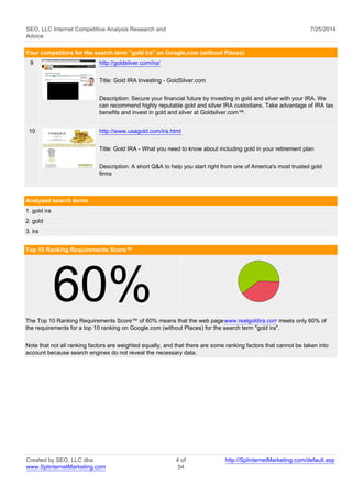 SEO, LLC Internet Competitive Analysis Research and 
Advice 
7/25/2014 
Your competitors for the search term "gold ira" on Google.com (without Places) 
9 http://goldsilver.com/ira/ 
Title: Gold IRA Investing - GoldSilver.com 
Description: Secure your financial future by investing in gold and silver with your IRA. We 
can recommend highly reputable gold and silver IRA custodians. Take advantage of IRA tax 
benefits and invest in gold and silver at Goldsilver.com™. 
10 http://www.usagold.com/ira.html 
Title: Gold IRA - What you need to know about including gold in your retirement plan 
Description: A short Q&A to help you start right from one of America's most trusted gold 
firms 
Analyzed search terms 
1. gold ira 
2. gold 
3. ira 
Top 10 Ranking Requirements Score™ 60% 
The Top 10 Ranking Requirements Score™ of 60% means that the web page www.realgoldira.com meets only 60% of 
the requirements for a top 10 ranking on Google.com (without Places) for the search term "gold ira". 
Note that not all ranking factors are weighted equally, and that there are some ranking factors that cannot be taken into 
account because search engines do not reveal the necessary data. 
Created by SEO, LLC dba 
www.SplinternetMarketing.com 
4 of 
54 
http://SplinternetMarketing.com/default.asp 
 
