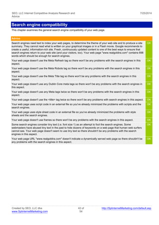 SEO, LLC Internet Competitive Analysis Research and 
Advice 
7/25/2014 
Search engine compatibility 
This chapter examines the general search engine compatibility of your web page. 
Advice 
Search engines need text to index your web pages, to determine the theme of your web site and to produce a site 
summary. They cannot read what is written on your graphical images or in a Flash movie. Google recommends to 
create a useful, information-rich site. Fresh, continuously updated content is one of the best ways to ensure that 
search engines return to your web site (and your visitors, too). Your web page "www.realgoldira.com" contains 698 
words which should be enough for search engines. 
OK 
Your web page doesn't use the Meta Refresh tag so there won't be any problems with the search engines in this 
aspect. 
OK 
Your web page doesn't use the Meta Robots tag so there won't be any problems with the search engines in this 
aspect. 
OK 
Your web page doesn't use the Meta Title tag so there won't be any problems with the search engines in this 
aspect. 
OK 
Your web page doesn't use any Dublin Core meta tags so there won't be any problems with the search engines in 
this aspect. 
OK 
Your web page doesn't use any Meta tags twice so there won't be any problems with the search engines in this 
aspect. 
OK 
Your web page doesn't use the <title> tag twice so there won't be any problems with search engines in this aspect. OK 
Your web page uses script code in an external file so you've already minimized the problems with scripts and the 
OK 
search engines. 
Your web page uses style sheet code in an external file so you've already minimized the problems with style 
sheets and the search engines. 
OK 
Your web page doesn't use frames so there won't be any problems with the search engines in this aspect. OK 
Some search engines consider tiny text (i.e. font size 1) as an attempt to fool the search engines. Some 
OK 
webmasters have abused tiny text in the past to hide dozens of keywords on a web page that human web surfers 
cannot see. Your web page doesn't seem to use tiny text so there shouldn't be any problems with the search 
engines in this aspect. 
Your web page URL "www.realgoldira.com" doesn't indicate a dynamically served web page so there shouldn't be 
any problems with the search engines in this aspect. 
OK 
Created by SEO, LLC dba 
www.SplinternetMarketing.com 
42 of 
54 
http://SplinternetMarketing.com/default.asp 
 