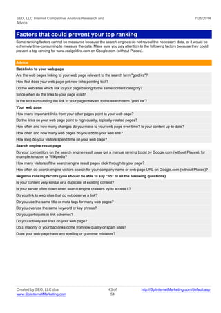 SEO, LLC Internet Competitive Analysis Research and 
Advice 
7/25/2014 
Factors that could prevent your top ranking 
Some ranking factors cannot be measured because the search engines do not reveal the necessary data, or it would be 
extremely time-consuming to measure the data. Make sure you pay attention to the following factors because they could 
prevent a top ranking for www.realgoldira.com on Google.com (without Places). 
Advice 
Backlinks to your web page 
Are the web pages linking to your web page relevant to the search term "gold ira"? 
How fast does your web page get new links pointing to it? 
Do the web sites which link to your page belong to the same content category? 
Since when do the links to your page exist? 
Is the text surrounding the link to your page relevant to the search term "gold ira"? 
Your web page 
How many important links from your other pages point to your web page? 
Do the links on your web page point to high quality, topically-related pages? 
How often and how many changes do you make to your web page over time? Is your content up-to-date? 
How often and how many web pages do you add to your web site? 
How long do your visitors spend time on your web page? 
Search engine result page 
Do your competitors on the search engine result page get a manual ranking boost by Google.com (without Places), for 
example Amazon or Wikipedia? 
How many visitors of the search engine result pages click through to your page? 
How often do search engine visitors search for your company name or web page URL on Google.com (without Places)? 
Negative ranking factors (you should be able to say "no" to all the following questions) 
Is your content very similar or a duplicate of existing content? 
Is your server often down when search engine crawlers try to access it? 
Do you link to web sites that do not deserve a link? 
Do you use the same title or meta tags for many web pages? 
Do you overuse the same keyword or key phrase? 
Do you participate in link schemes? 
Do you actively sell links on your web page? 
Do a majority of your backlinks come from low quality or spam sites? 
Does your web page have any spelling or grammar mistakes? 
Created by SEO, LLC dba 
www.SplinternetMarketing.com 
43 of 
54 
http://SplinternetMarketing.com/default.asp 
 
