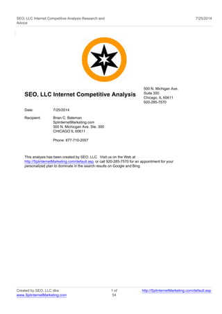 SEO, LLC Internet Competitive Analysis Research and 
Advice 
7/25/2014 
SEO, LLC Internet Competitive Analysis 
500 N. Michigan Ave. 
Suite 300 
Chicago, IL 60611 
920-285-7570 
Date: 7/25/2014 
Recipient: Brian C. Bateman 
SplinternetMarketing.com 
500 N. Michicgan Ave. Ste. 300 
CHICAGO IL 60611 
Phone: 877-710-2007 
This analysis has been created by SEO, LLC. Visit us on the Web at 
http://SplinternetMarketing.com/default.asp or call 920-285-7570 for an appointment for your 
personalized plan to dominate in the search results on Google and Bing. 
Created by SEO, LLC dba 
www.SplinternetMarketing.com 
1 of 
54 
http://SplinternetMarketing.com/default.asp 
 