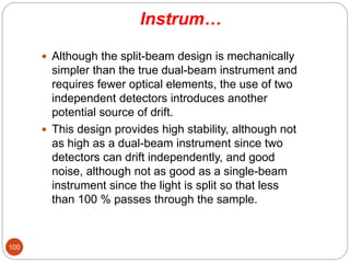 Instrum…
 Although the split-beam design is mechanically
simpler than the true dual-beam instrument and
requires fewer optical elements, the use of two
independent detectors introduces another
potential source of drift.
 This design provides high stability, although not
as high as a dual-beam instrument since two
detectors can drift independently, and good
noise, although not as good as a single-beam
instrument since the light is split so that less
than 100 % passes through the sample.
100
 