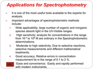Applications for Spectrophotometry
 It is one of the most useful tools available to the experts for
analysis.
 Important advantages of spectrophotometric methods
include:
1. Wide applicability; large number of organic and inorganic
species absorb light in the UV-Visible ranges.
2. High sensitivity; analysis for concentrations in the range
from 10-4 to 106 M are ordinary in the Spectrophotometric
determinations.
3. Moderate to high selectivity; Due to selective reactions,
selective measurements and different mathematical
treatments.
4. Good accuracy; Relative errors in concentration
measurement lie in the range of 0.1 to 2 %.
5. Ease and convenience; Easily and rapidly performed
with modern instruments.
101
 