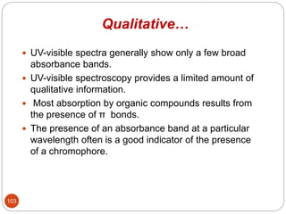 Qualitative…
 UV-visible spectra generally show only a few broad
absorbance bands.
 UV-visible spectroscopy provides a limited amount of
qualitative information.
 Most absorption by organic compounds results from
the presence of π bonds.
 The presence of an absorbance band at a particular
wavelength often is a good indicator of the presence
of a chromophore.
103
 