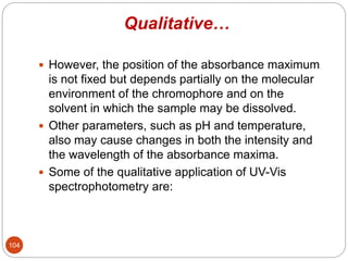 Qualitative…
 However, the position of the absorbance maximum
is not fixed but depends partially on the molecular
environment of the chromophore and on the
solvent in which the sample may be dissolved.
 Other parameters, such as pH and temperature,
also may cause changes in both the intensity and
the wavelength of the absorbance maxima.
 Some of the qualitative application of UV-Vis
spectrophotometry are:
104
 